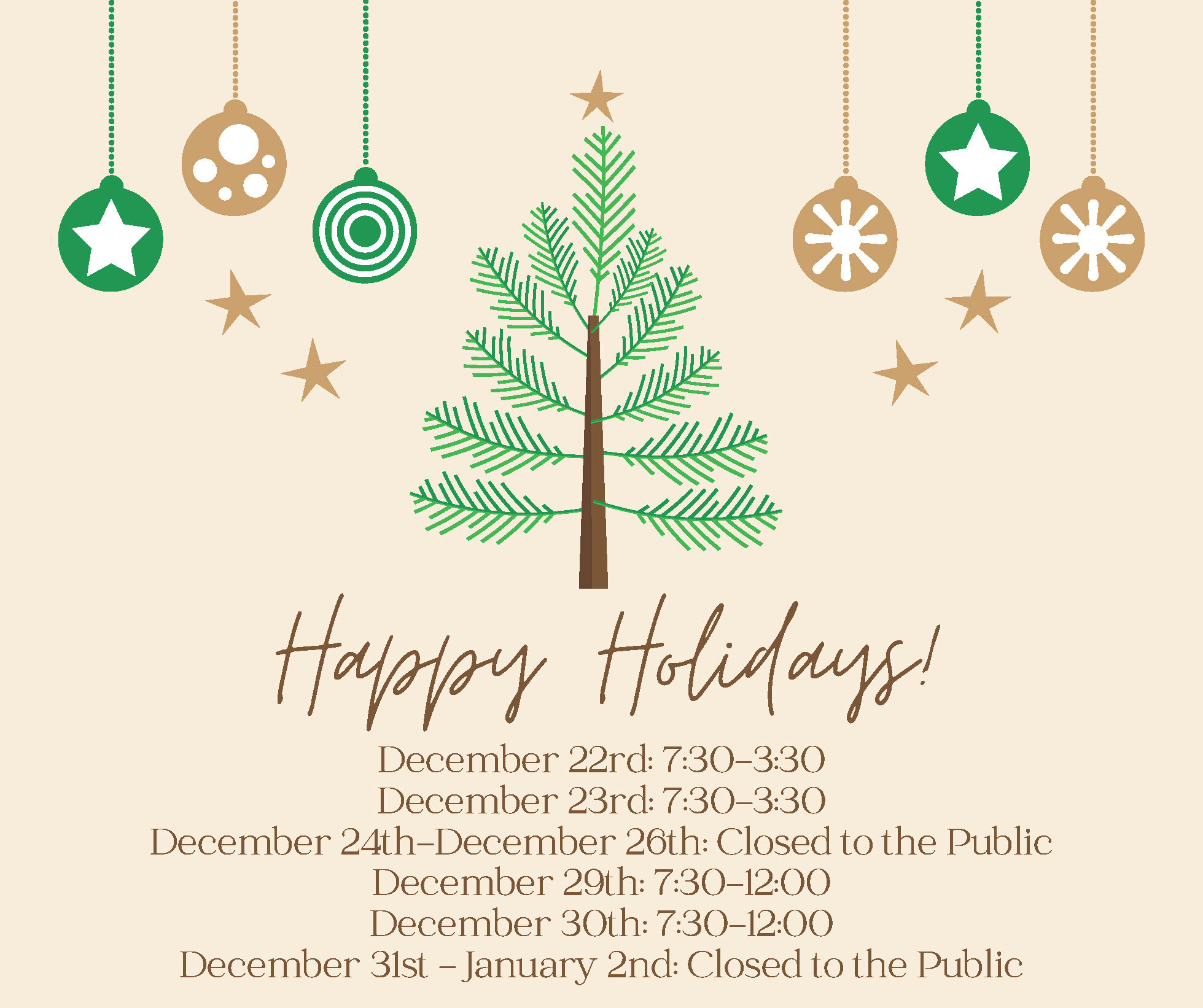 December 22rd: 7:30-3:30 December 23rd: 7:30-3:30 December 24th-December 26th: Closed to the Public December 29th: 7:30-12:00 December 30th: 7:30-12:00 December 31st - January 2nd: Closed to the Public